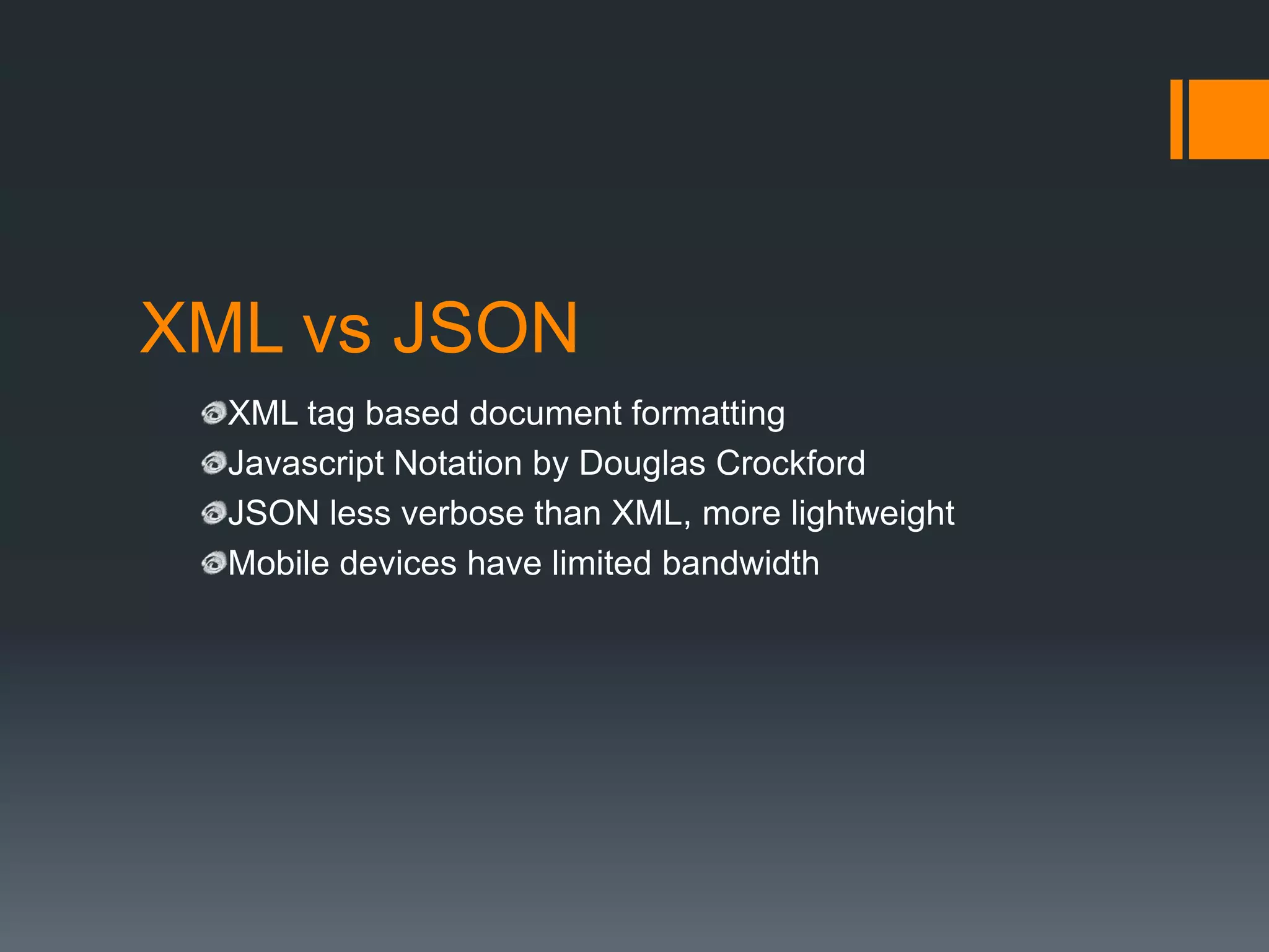 XML vs JSON
  XML tag based document formatting
  Javascript Notation by Douglas Crockford
  JSON less verbose than XML, more lightweight
  Mobile devices have limited bandwidth
 