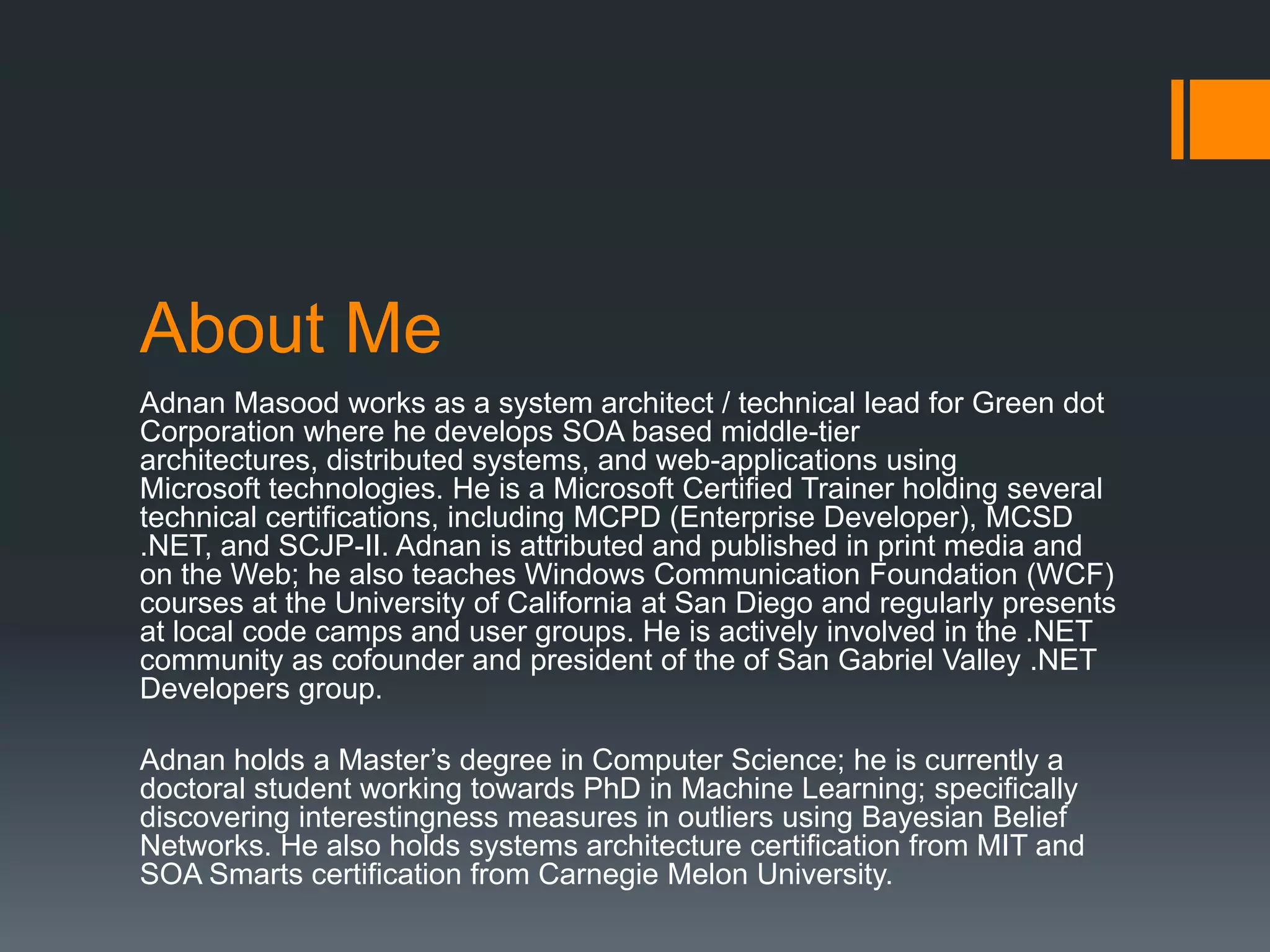 About Me
Adnan Masood works as a system architect / technical lead for Green dot
Corporation where he develops SOA based middle-tier
architectures, distributed systems, and web-applications using
Microsoft technologies. He is a Microsoft Certified Trainer holding several
technical certifications, including MCPD (Enterprise Developer), MCSD
.NET, and SCJP-II. Adnan is attributed and published in print media and
on the Web; he also teaches Windows Communication Foundation (WCF)
courses at the University of California at San Diego and regularly presents
at local code camps and user groups. He is actively involved in the .NET
community as cofounder and president of the of San Gabriel Valley .NET
Developers group.

Adnan holds a Master’s degree in Computer Science; he is currently a
doctoral student working towards PhD in Machine Learning; specifically
discovering interestingness measures in outliers using Bayesian Belief
Networks. He also holds systems architecture certification from MIT and
SOA Smarts certification from Carnegie Melon University.
 