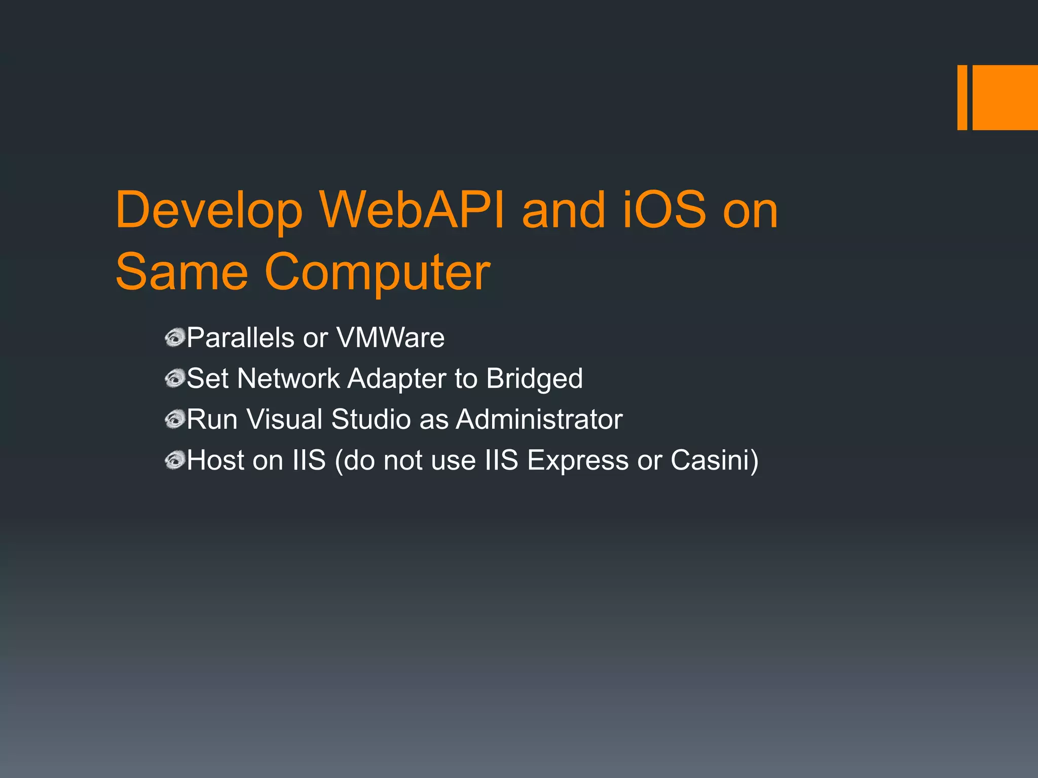 Develop WebAPI and iOS on
Same Computer
  Parallels or VMWare
  Set Network Adapter to Bridged
  Run Visual Studio as Administrator
  Host on IIS (do not use IIS Express or Casini)
 