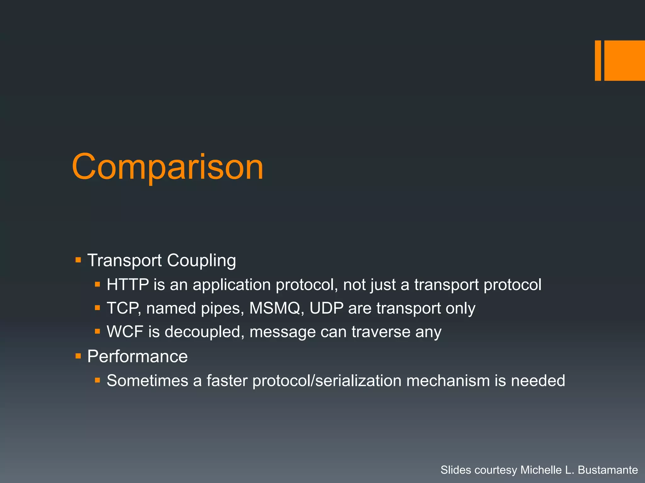 Comparison

 Transport Coupling
   HTTP is an application protocol, not just a transport protocol
   TCP, named pipes, MSMQ, UDP are transport only
   WCF is decoupled, message can traverse any
 Performance
   Sometimes a faster protocol/serialization mechanism is needed




                                                   Slides courtesy Michelle L. Bustamante
 