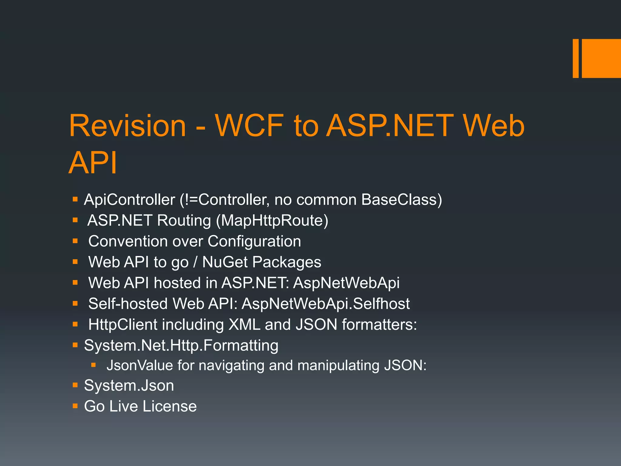 Revision - WCF to ASP.NET Web
API
   ApiController (!=Controller, no common BaseClass)
   ASP.NET Routing (MapHttpRoute)
   Convention over Configuration
   Web API to go / NuGet Packages
   Web API hosted in ASP.NET: AspNetWebApi
   Self-hosted Web API: AspNetWebApi.Selfhost
   HttpClient including XML and JSON formatters:
   System.Net.Http.Formatting
     JsonValue for navigating and manipulating JSON:
 System.Json
 Go Live License
 