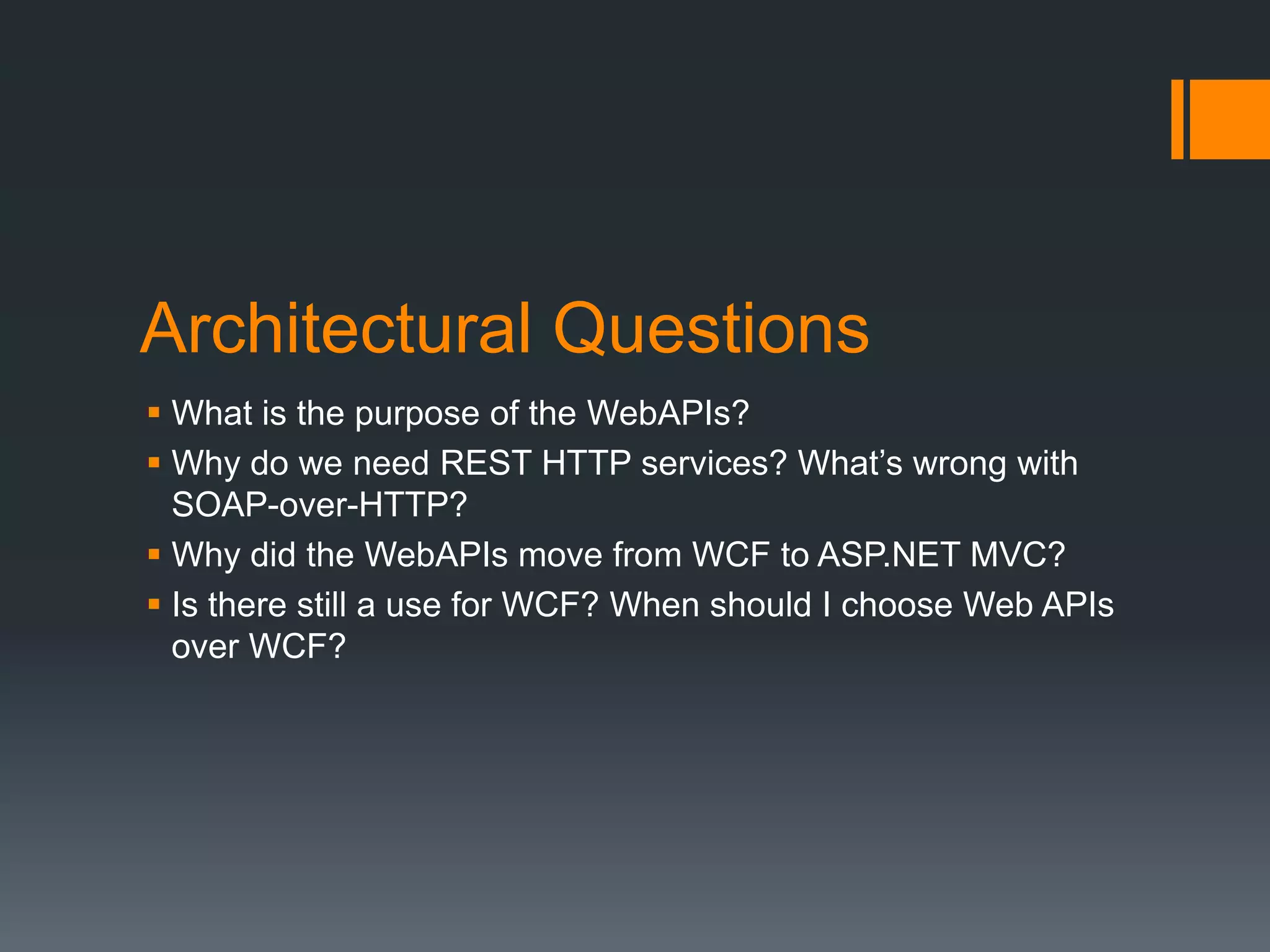 Architectural Questions
 What is the purpose of the WebAPIs?
 Why do we need REST HTTP services? What’s wrong with
  SOAP-over-HTTP?
 Why did the WebAPIs move from WCF to ASP.NET MVC?
 Is there still a use for WCF? When should I choose Web APIs
  over WCF?
 