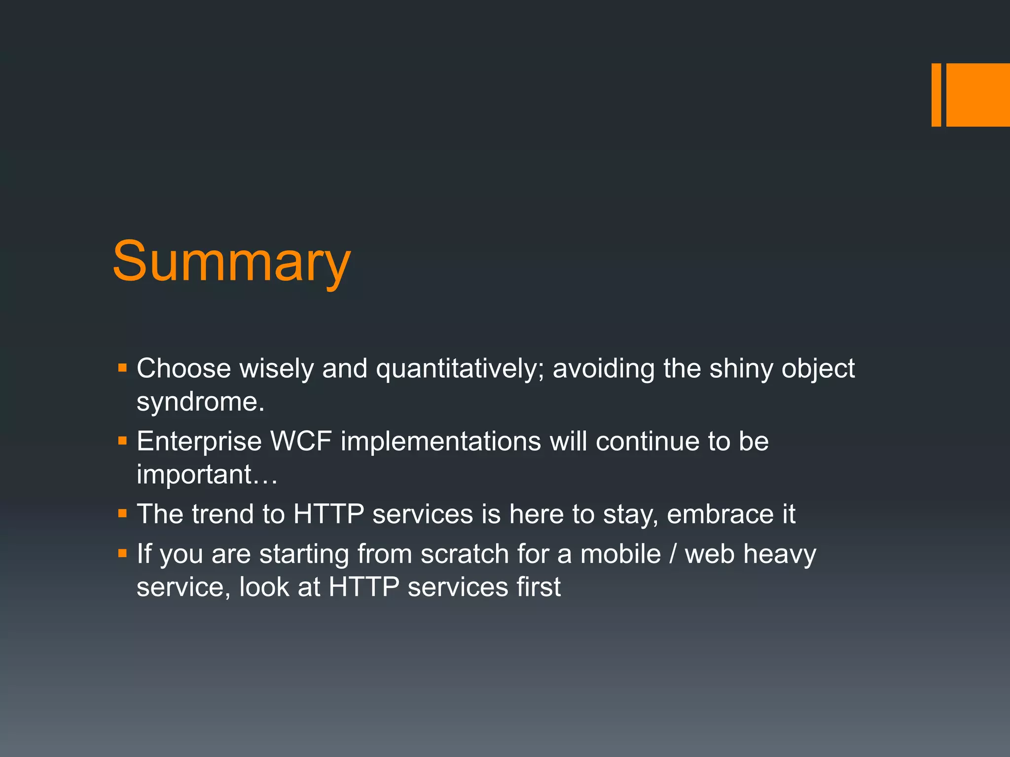 Summary
 Choose wisely and quantitatively; avoiding the shiny object
  syndrome.
 Enterprise WCF implementations will continue to be
  important…
 The trend to HTTP services is here to stay, embrace it
 If you are starting from scratch for a mobile / web heavy
  service, look at HTTP services first
 