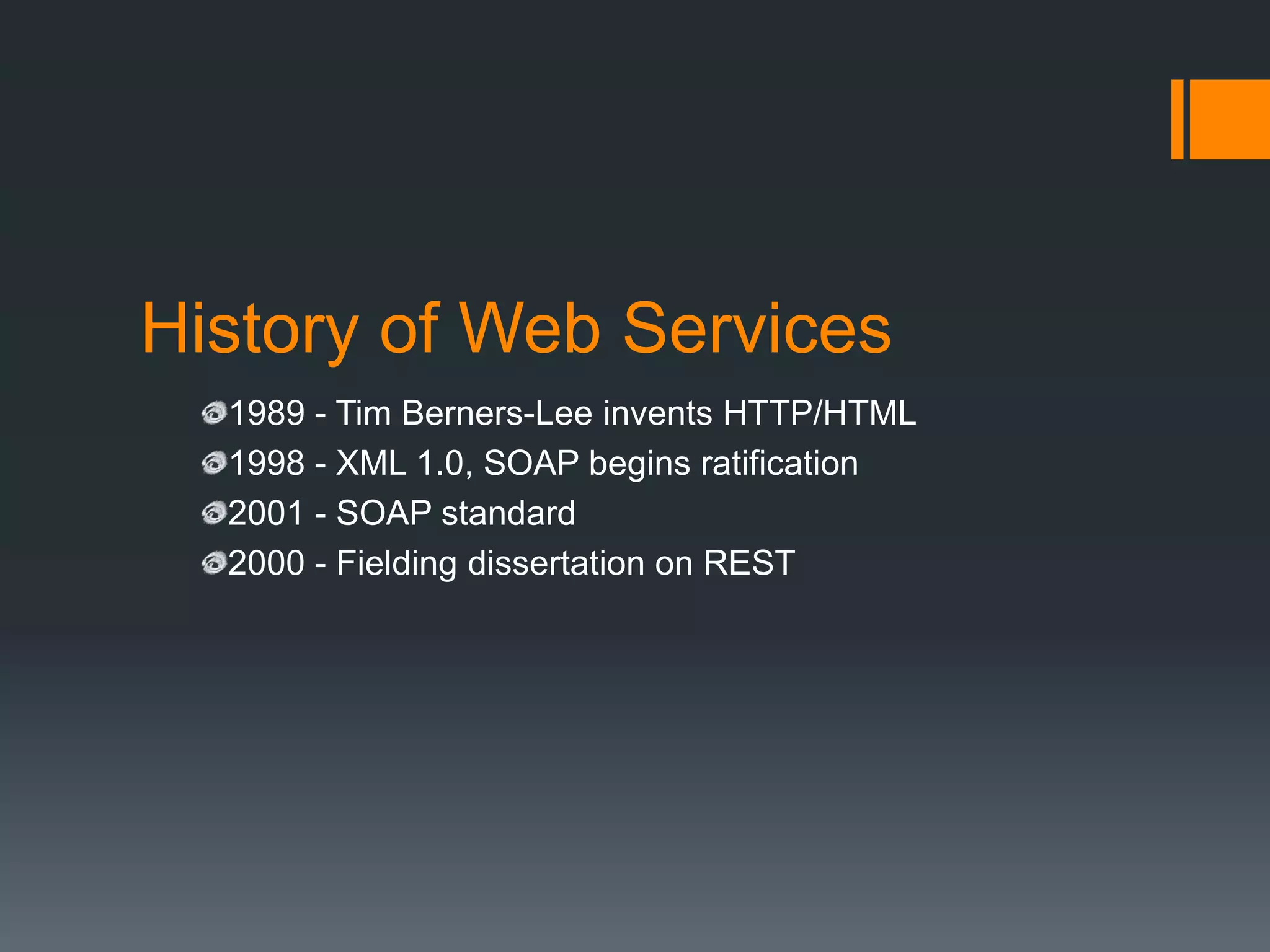 History of Web Services
  1989 - Tim Berners-Lee invents HTTP/HTML
  1998 - XML 1.0, SOAP begins ratification
  2001 - SOAP standard
  2000 - Fielding dissertation on REST
 