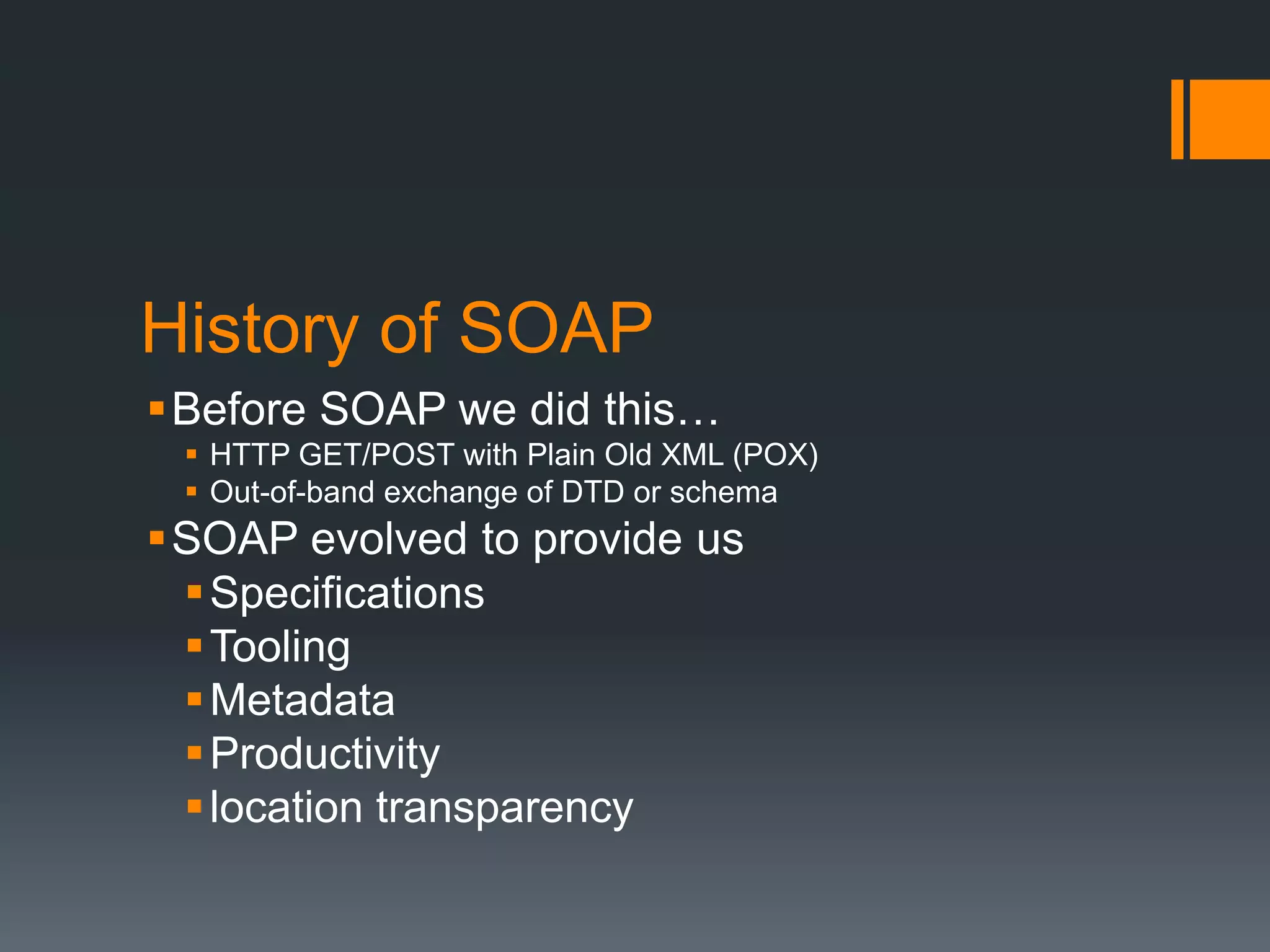 History of SOAP
Before SOAP we did this…
  HTTP GET/POST with Plain Old XML (POX)
  Out-of-band exchange of DTD or schema
SOAP evolved to provide us
  Specifications
  Tooling
  Metadata
  Productivity
  location transparency
 