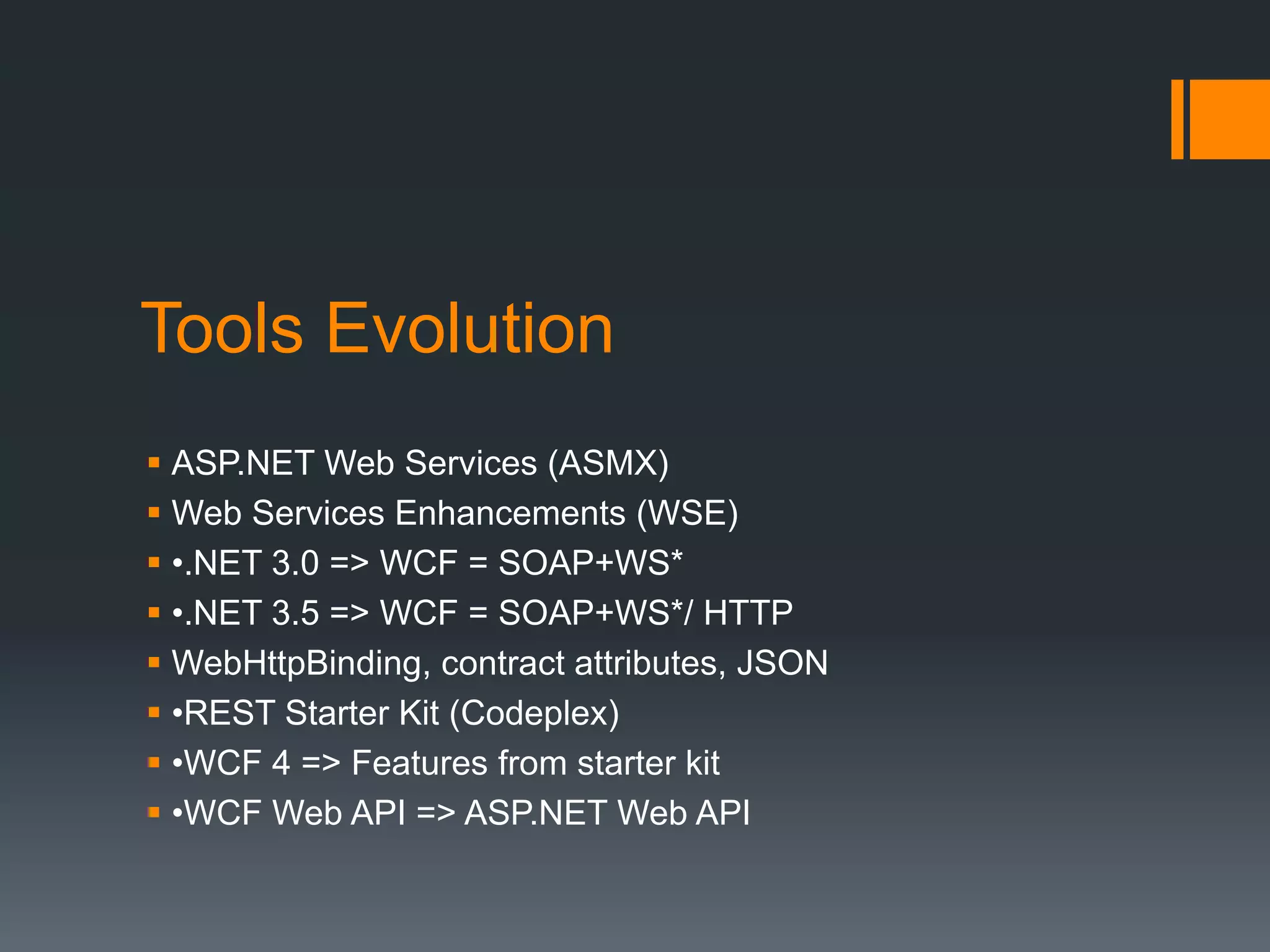 Tools Evolution
 ASP.NET Web Services (ASMX)
 Web Services Enhancements (WSE)
 •.NET 3.0 => WCF = SOAP+WS*
 •.NET 3.5 => WCF = SOAP+WS*/ HTTP
 WebHttpBinding, contract attributes, JSON
 •REST Starter Kit (Codeplex)
 •WCF 4 => Features from starter kit
 •WCF Web API => ASP.NET Web API
 