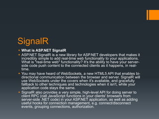 SignalR
 What is ASP.NET SignalR
 ASP.NET SignalR is a new library for ASP.NET developers that makes it
  incredibly simple to add real-time web functionality to your applications.
  What is "real-time web" functionality? It's the ability to have your server-
  side code push content to the connected clients as it happens, in real-
  time.
 You may have heard of WebSockets, a new HTML5 API that enables bi-
  directional communication between the browser and server. SignalR will
  use WebSockets under the covers when it's available, and gracefully
  fallback to other techniques and technologies when it isn't, while your
  application code stays the same.
 SignalR also provides a very simple, high-level API for doing server to
  client RPC (call JavaScript functions in your clients' browsers from
  server-side .NET code) in your ASP.NET application, as well as adding
  useful hooks for connection management, e.g. connect/disconnect
  events, grouping connections, authorization.
 