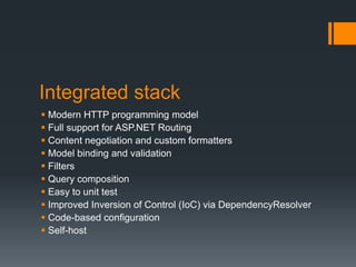 Integrated stack
 Modern HTTP programming model
 Full support for ASP.NET Routing
 Content negotiation and custom formatters
 Model binding and validation
 Filters
 Query composition
 Easy to unit test
 Improved Inversion of Control (IoC) via DependencyResolver
 Code-based configuration
 Self-host
 