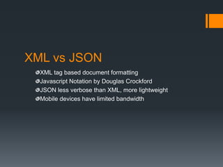 XML vs JSON
  XML tag based document formatting
  Javascript Notation by Douglas Crockford
  JSON less verbose than XML, more lightweight
  Mobile devices have limited bandwidth
 