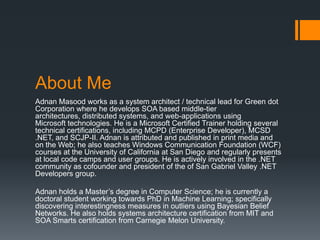About Me
Adnan Masood works as a system architect / technical lead for Green dot
Corporation where he develops SOA based middle-tier
architectures, distributed systems, and web-applications using
Microsoft technologies. He is a Microsoft Certified Trainer holding several
technical certifications, including MCPD (Enterprise Developer), MCSD
.NET, and SCJP-II. Adnan is attributed and published in print media and
on the Web; he also teaches Windows Communication Foundation (WCF)
courses at the University of California at San Diego and regularly presents
at local code camps and user groups. He is actively involved in the .NET
community as cofounder and president of the of San Gabriel Valley .NET
Developers group.

Adnan holds a Master’s degree in Computer Science; he is currently a
doctoral student working towards PhD in Machine Learning; specifically
discovering interestingness measures in outliers using Bayesian Belief
Networks. He also holds systems architecture certification from MIT and
SOA Smarts certification from Carnegie Melon University.
 