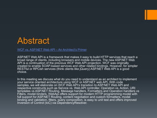 Abstract
WCF vs. ASP.NET Web API – An Architect’s Primer

ASP.NET Web API is a framework that makes it easy to build HTTP services that reach a
broad range of clients, including browsers and mobile devices. The new ASP.NET Web
API is a continuation of the previous WCF Web API projection. WCF was originally
created to enable SOAP-based services and other related bindings. However, for simpler
RESTful or RPCish services (think clients like jQuery) ASP.NET Web API is a good
choice.

In this meeting we discuss what do you need to understand as an architect to implement
your service oriented architecture using WCF or ASP.NET web API. With code
samples, we will elaborate on WCF Web API’s transition to ASP.NET Web API and
respective constructs such as Service vs. Web API controller, Operation vs. Action, URI
templates vs ASP.NET Routing, Message handlers, Formatters and Operation handlers vs
Filters, model binders. WebApi offers support for modern HTTP programming model with
full support for ASP.NET Routing, content negotiation and custom formatters, model
binding and validation, filters, query composition, is easy to unit test and offers improved
Inversion of Control (IoC) via DependencyResolver.
 