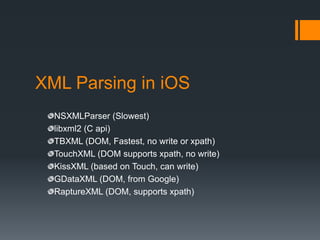XML Parsing in iOS
  NSXMLParser (Slowest)
  libxml2 (C api)
  TBXML (DOM, Fastest, no write or xpath)
  TouchXML (DOM supports xpath, no write)
  KissXML (based on Touch, can write)
  GDataXML (DOM, from Google)
  RaptureXML (DOM, supports xpath)
 