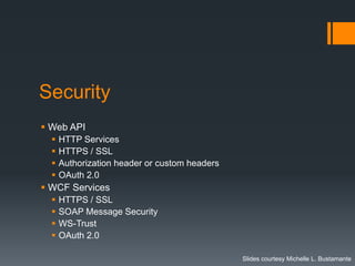 Security
 Web API
     HTTP Services
     HTTPS / SSL
     Authorization header or custom headers
     OAuth 2.0
 WCF Services
     HTTPS / SSL
     SOAP Message Security
     WS-Trust
     OAuth 2.0

                                               Slides courtesy Michelle L. Bustamante
 