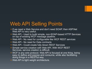 Web API Selling Points
 If we need a Web Service and don’t need SOAP, then ASP.Net
  Web API is very useful.
 Web API - Used to build simple, non-SOAP-based HTTP Services
  on top of existing WCF message pipeline.
 Web API - No need for configurable like WCF REST services
 Web API - No need for Data contracts
 Web API - Could create fully blown REST Services
 Simple service creation with Web API. With WCF REST
  Services, service creation is difficult.
 WCF is any wire protocol. Web API is focused at one thing, being
  easy to define and expose and consume, while also facilitating
  doing things in a RESTful way.
 Web API is light weight architecture.
 