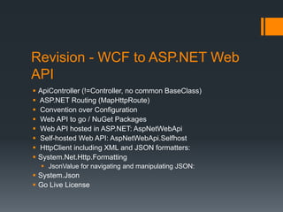 Revision - WCF to ASP.NET Web
API
   ApiController (!=Controller, no common BaseClass)
   ASP.NET Routing (MapHttpRoute)
   Convention over Configuration
   Web API to go / NuGet Packages
   Web API hosted in ASP.NET: AspNetWebApi
   Self-hosted Web API: AspNetWebApi.Selfhost
   HttpClient including XML and JSON formatters:
   System.Net.Http.Formatting
     JsonValue for navigating and manipulating JSON:
 System.Json
 Go Live License
 