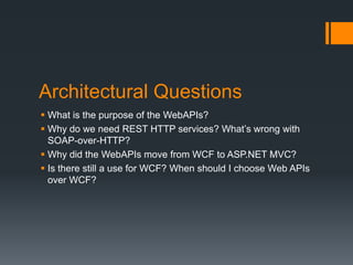 Architectural Questions
 What is the purpose of the WebAPIs?
 Why do we need REST HTTP services? What’s wrong with
  SOAP-over-HTTP?
 Why did the WebAPIs move from WCF to ASP.NET MVC?
 Is there still a use for WCF? When should I choose Web APIs
  over WCF?
 