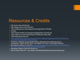 Resources & Credits
   http://www.asp.net/web-api
   http://blogs.msdn.com/b/henrikn/
    http://weblogs.asp.net/scottgu/archive/tags/Web+API/defa
   ult.aspx
    http://stackoverflow.com/questions/tagged/asp.net-web-api
    https://github.com/ChristianWeyer/Thinktecture.Web.Http
    http://blog.alexonasp.net
    http://aspnet.uservoice.com/forums/147201-webapi/suggestions/2618312-allow-for-
    non-asynchronouscalls-to-the-web-api
   Thanks to Michele Leroux Bustamante’s slide-deck from Windows Azure
    connections, March 26-29, 2012 Las Vegas, NV which I thoroughly enjoyed.
   Ida Flatow’s article on web API http://www.codeproject.com/Articles/341414/WCF-or-
    ASP-NET-Web-APIs-My-two-cents-on-the-subjec
   Alexander Zeitler’s Web API Round up
   David Fekke Web API - www.fekke.com/Media/Default/powerpoint/webapi.ppt
 