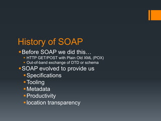 History of SOAP
Before SOAP we did this…
  HTTP GET/POST with Plain Old XML (POX)
  Out-of-band exchange of DTD or schema
SOAP evolved to provide us
  Specifications
  Tooling
  Metadata
  Productivity
  location transparency
 