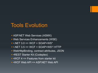 Tools Evolution
 ASP.NET Web Services (ASMX)
 Web Services Enhancements (WSE)
 •.NET 3.0 => WCF = SOAP+WS*
 •.NET 3.5 => WCF = SOAP+WS*/ HTTP
 WebHttpBinding, contract attributes, JSON
 •REST Starter Kit (Codeplex)
 •WCF 4 => Features from starter kit
 •WCF Web API => ASP.NET Web API
 