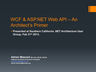 WCF & ASP.NET Web API – An
Architect’s Primer
 Presented at Southern California .NET Architecture User
  Group; Feb 21st 2013.




Adnan Masood MS (CS). MCSD. MCPD.
Software Architect & Doctoral Candidate
blog.AdnanMasood.com
adnan.masood@owasp.org
 