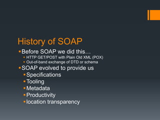 History of SOAP
Before SOAP we did this…
  HTTP GET/POST with Plain Old XML (POX)
  Out-of-band exchange of DTD or sche...