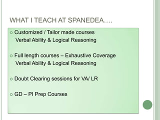 WHAT I TEACH AT SPANEDEA….
 Customized / Tailor made courses
Verbal Ability & Logical Reasoning
 Full length courses – Exhaustive Coverage
Verbal Ability & Logical Reasoning
 Doubt Clearing sessions for VA/ LR
 GD – PI Prep Courses
 