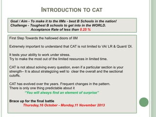 INTRODUCTION TO CAT
First Step Towards the hallowed doors of IIM
Extremely important to understand that CAT is not limited to VA/ LR & Quant/ DI.
It tests your ability to work under stress.
Try to make the most out of the limited resources in limited time.
CAT is not about solving every question, even if a particular section is your
strength– It is about strategizing well to clear the overall and the sectional
cutoffs.
CAT has evolved over the years. Frequent changes in the pattern.
There is only one thing predictable about it
“You will always find an element of surprise”
Brace up for the final battle
Thursday,16 October - Monday,11 November 2013
Goal / Aim - To make it to the IIMs - best B Schools in the nation!
Challenge - Toughest B schools to get into in the WORLD.
Acceptance Rate of less than 0.25 %
 
