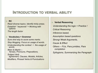 INTRODUCTION TO VERBAL ABILITY
 RC
Read diverse topics. Identify tricky areas.
Establish “ keywords” + Working with
options
The length factor
 Vocabulary + Grammar
Sure shot way to score some marks.
Stop Mugging. Focus on usage of words.
Understanding the context + the usage of
words.
Wren & Martin –
Tenses, Pronouns, Prepositions,
Subject Verb
agreement, Clauses, Modals, Articles,
Modifiers, Phrasal Verbs & Punctuations
 Verbal Reasoning
Understanding the logic + Practice !
Critical Reasoning
Inference based,
Assumption based questions
Strong/ Weak Arguments,
Cause & Effect
Others – FIJs, Para jumbles, Para
completion
Syllogisms, Summarizing the Paragraph
 