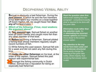 DECIPHERING VERBAL ABILITY
Samuel is obviously a bad fisherman. During the
past season, in which he and the five members
of his team spent four months on a boat together
off Dutch Harbor, AK, he caught fewer fish than
any of his teammates.
 Which of the following, if true, most weakens
the argument above?
A) Two seasons ago, Samuel fished on another
boat off Dutch Harbor and caught more fish than
any other member of that boat.
B) Before becoming a fisherman, Samuel piloted
a fishing boat whose members regularly caught
record numbers of fish.
C) While fishing this past season, Samuel fell sick
for a week and did not catch any fish during this
time.
D) Unlike the other fishermen on his boat, at the
order of the captain, Samuel fished this past
season with experimental bait.
E) Amongst the fishing community in Dutch
Harbor, Samuel has a reputation for being an
especially bad fisherman
Read the question stem first,
before even reading the main
paragraph - comprehend exactly
what is required to be done with
the given data.
Elimination route rather than
the selection route. Go
on eliminating the incorrect
answer options and thereby
move closer to the correct
answer option.
Pay attention to the way
words have been used, and
the sentences structured.
Some words change the
meaning of the given data
subtly, others majorly, thus
rendering that answer option
invalid.
 