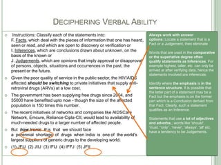 DECIPHERING VERBAL ABILITY
 Instructions: Classify each of the statements into:
F. Facts, which deal with the pieces of information that one has heard,
seen or read, and which are open to discovery or verification or
I. Inferences, which are conclusions drawn about unknown, on the
basis of the known or
J. Judgements, which are opinions that imply approval or disapproval
of persons, objects, situations and occurrences in the past, the
present or the future.
 Given the poor quality of service in the public sector, the HIV/AIDS
affected should be switching to private initiatives that supply anti-
retroviral drugs (ARVs) at a low cost.
 The government has been supplying free drugs since 2004, and
35000 have benefited upto now - though the size of the affected
population is 150 times this number.
 The recent initiatives of networks and companies like AIDSCare
Network, Emcure, Reliance-Cipla-CII, would lead to availability of
much-needed drugs to a larger number of affected people.
 But how ironic it is that we should face
a perennial shortage of drugs when India is one of the world's
largest suppliers of generic drugs to the developing world.
 (1) JFIJ (2) JIIJ (3) IFIJ (4) IFFJ (5) JFII
Always work with answer
options: Locate a statement that is a
Fact or a Judgement, then eliminate
Words that are used in the comparative
or the superlative degree often
qualify statements as Inferences. For
example highest, taller, etc. can only be
arrived at after verifying data, hence the
statements involved are inferences.
Identify where the emphasis is in the
sentence structure. It is possible that
the latter part of a statement may be a
Fact but the emphasis is on the former
part which is a Conclusion derived from
that Fact. Clearly, such a statement
qualifies as an Inference.
Statements that use a lot of adjectives
and adverbs,; words like 'should',
'must,' 'only' , 'never', 'always', 'all' etc.
have a tendency to be Judgements.
 