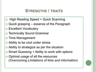 STRENGTHS / TRAITS
 High Reading Speed + Quick Scanning
 Quick grasping – essence of the Paragraph
 Excellent Vocabulary
 Technically Sound Grammar
 Time Management
 Ability to be cool under stress
 Ability to strategize as per the situation
 Smart Guessing + Ability to work with options
 Optimal usage of all the resources
(Overcoming Limitations of time and information)
 