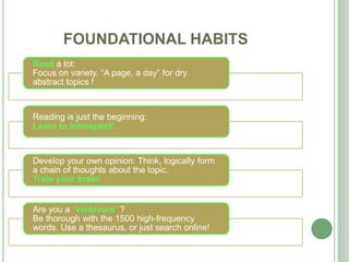 FOUNDATIONAL HABITS
Read a lot:
Focus on variety. “A page, a day” for dry
abstract topics !
Reading is just the beginning:
Learn to Introspect!
Develop your own opinion: Think, logically form
a chain of thoughts about the topic.
Train your brain!
Are you a “verbivore” ?
Be thorough with the 1500 high-frequency
words. Use a thesaurus, or just search online!
 