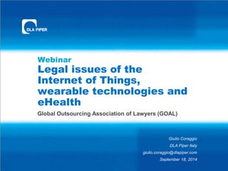 Webinar 
Legal issues of the 
Internet of Things, 
wearable technologies and 
eHealth 
Global Outsourcing Association of Lawyers (GOAL) 
Giulio Coraggio 
DLA Piper Italy 
giulio.coraggio@dlapiper.com 
September 18, 2014 
 
