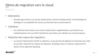 21
Démo de migration vers le cloud
Points clés
• Abstraction
• Denodo agit comme une couche d'abstraction cachant l'emplacement, la technologie de
stockage et la complexité de l'accès aux données des consommateurs.
• Interfaces
• Les interfaces fournissent une couche d'abstraction supplémentaire, permettant aux
implémentations de vue d'être facilement permutées sans affecter les consommateurs.
• Réduction des risques des migrations
• La couche d'abstraction facilite la migration, ce qui permet de déplacer les données par ordre
de priorité, réduisant les risques de migration analytique dans le cloud en supprimant le
besoin d'une approche big bang.
 
