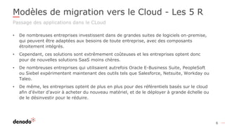 6
Modèles de migration vers le Cloud - Les 5 R
Passage des applications dans le CLoud
• De nombreuses entreprises investissent dans de grandes suites de logiciels on-premise,
qui peuvent être adaptées aux besoins de toute entreprise, avec des composants
étroitement intégrés.
• Cependant, ces solutions sont extrêmement coûteuses et les entreprises optent donc
pour de nouvelles solutions SaaS moins chères.
• De nombreuses entreprises qui utilisaient autrefois Oracle E-Business Suite, PeopleSoft
ou Siebel expérimentent maintenant des outils tels que Salesforce, Netsuite, Workday ou
Taleo.
• De même, les entreprises optent de plus en plus pour des référentiels basés sur le cloud
afin d'éviter d'avoir à acheter du nouveau matériel, et de le déployer à grande échelle ou
de le désinvestir pour le réduire.
 