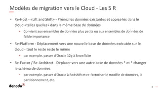 8
Modèles de migration vers le Cloud - Les 5 R
• Re-Host - «Lift and Shift» - Prenez les données existantes et copiez-les dans le
cloud «telles quelles» dans la même base de données
• Convient aux ensembles de données plus petits ou aux ensembles de données de
faible importance
• Re-Platform - Déplacement vers une nouvelle base de données exécutée sur le
cloud - tout le reste reste le même
• par exemple. passer d'Oracle 12g à Snowflake
• Re-Factor / Re-Architect - Déplacer vers une autre base de données * et * changer
le schéma de données
• par exemple. passer d'Oracle à Redshift et re-factoriser le modèle de données, le
partitionnement, etc.
 