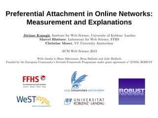 Preferential Attachment in Online Networks:
Measurement and Explanations
Jérôme Kunegis, Institute for Web Science, University of Koblenz– Landau
Marcel Blattner, Laboratory for Web Science, FFHS
Christine Moser, VU University Amsterdam
ACM Web Science 2013
With thanks to Hans Akkermans, Rena Bakhshi and Julie Birkholz
Funded by the European Community's Seventh Framework Programme under grant agreement n° 257859, ROBUST
 