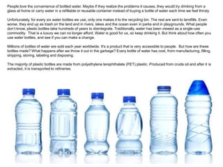 People love the convenience of bottled water. Maybe if they realize the problems it causes, they would try drinking from a 
glass at home or carry water in a refillable or reusable container instead of buying a bottle of water each time we feel thirsty. 
Unfortunately, for every six water bottles we use, only one makes it to the recycling bin. The rest are sent to landfills. Even 
worse, they end up as trash on the land and in rivers, lakes and the ocean even in parks and in playgrounds. What people 
don’t know, plastic bottles take hundreds of years to disintegrate. Traditionally, water has been viewed as a single-use 
commodity. That is a luxury we can no longer afford. Water is good for us, so keep drinking it. But think about how often you 
use water bottles, and see if you can make a change. 
Millions of bottles of water are sold each year worldwide. It's a product that is very accessible to people. But how are these 
bottles made? What happens after we throw it out in the garbage? Every bottle of water has cost, from manufacturing, filling, 
shipping, storing, labeling and disposing. 
The majority of plastic bottles are made from polyethylene terephthalate (PET) plastic. Produced from crude oil and after it is 
extracted, it is transported to refineries. 
 