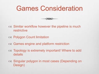 Games Consideration

 Similar workflow however the pipeline is much
  restrictive

 Polygon Count limitation

 Games engine and platform restriction

 Topology is extremely important! Where to add
  details

 Singular polygon in most cases (Depending on
  Design)
 