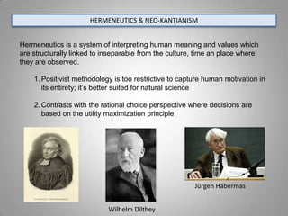 HERMENEUTICS & NEO-KANTIANISM


Hermeneutics is a system of interpreting human meaning and values which
are structurally linked to inseparable from the culture, time an place where
they are observed.

    1. Positivist methodology is too restrictive to capture human motivation in
       its entirety; it’s better suited for natural science

    2. Contrasts with the rational choice perspective where decisions are
       based on the utility maximization principle




                                                        Jürgen Habermas


                            Wilhelm Dilthey
 
