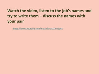 https://www.youtube.com/watch?v=AizXhPJ2e8k
Watch the video, listen to the job’s names and
try to write them – discuss the names with
your pair
 