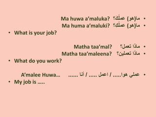 •‫ﻣﺎ‬)‫ﻫﻭ‬(‫؟‬َ‫ﻙ‬ُ‫ﻠ‬‫ﻋﻣ‬Ma huwa a’maluka?
•‫ﻣﺎ‬)‫ﻫﻭ‬(ِ‫ﻙ‬ُ‫ﻠ‬‫ﻋﻣ‬‫؟‬Ma huma a’maluki?
• What is your job?
•‫ﺗﻌﻣﻝ؟‬ ‫ﻣﺎﺫﺍ‬Matha taa’mal?
•‫ﻣﺎﺫﺍ‬‫ﺗﻌﻣﻠﻳﻥ‬‫؟‬Matha taa’maleena?
• What do you work?
•‫ﻫﻭﺍ‬ ‫ﻋﻣﻠﻲ‬/ .....‫ﺍﻋﻣﻝ‬/ .....‫ﺃﻧﺎ‬......A’malee Huwa…
• My job is …..
 