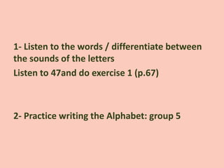 1- Listen to the words / differentiate between
the sounds of the letters
Listen to 47and do exercise 1 (p.67)
2- Practice writing the Alphabet: group 5
 