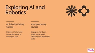 AI Robotics Coding
Classes
Discover the fun and
interactive world of
coding for kids!
ai programming
courses
Engage in hands-on
projects that spark
creativity and real-world
skills!
Exploring AI and
Robotics
 