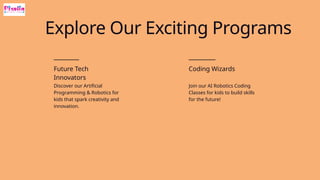 Future Tech
Innovators
Discover our Artificial
Programming & Robotics for
kids that spark creativity and
innovation.
Coding Wizards
Join our AI Robotics Coding
Classes for kids to build skills
for the future!
Explore Our Exciting Programs
 