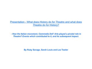 Presentation - What does History do for Theatre and what does Theatre do for History? - How the Italian movement, Commedia Dell’ Arte played a pivotal role in Theatre? Events which contributed to it, and its subsequent impact. By Ruby Savage, Sarah Louis and Lea Towler 