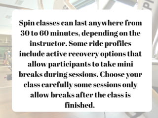 Spin classes can last anywhere from
30 to 60 minutes, depending on the
instructor. Some ride profiles
include active recovery options that
allow participants to take mini
breaks during sessions. Choose your
class carefully some sessions only
allow breaks after the class is
finished.
 