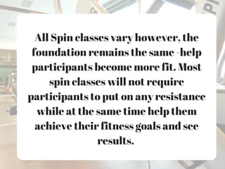 All Spin classes vary however, the
foundation remains the same -help
participants become more fit. Most
spin classes will not require
participants to put on any resistance
while at the same time help them
achieve their fitness goals and see
results.
 