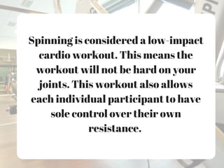 Spinning is considered a low-impact
cardio workout. This means the
workout will not be hard on your
joints. This workout also allows
each individual participant to have
sole control over their own
resistance.
 