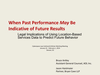 When Past Performance May Be
Indicative of Future Results
Legal Implications of Using Location-Based
Services Data to Predict Future Behavior
Cyberspace Law Institute & Winter Working Meeting
January 31 - February 1, 2014
Denver, CO

Bruce Antley
Assistant General Counsel, AOL Inc.

Jason Haislmaier
Partner, Bryan Cave LLP

 